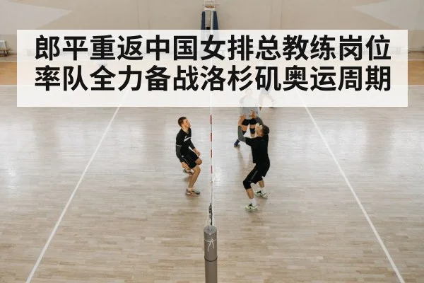 郎平重返中国女排总教练岗位率队全力备战洛杉矶奥运周期