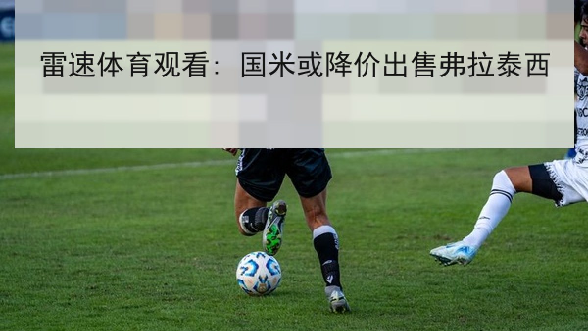 雷速体育观看: 国米或降价出售弗拉泰西 雷速体育观看: 国米或降价出售弗拉泰西