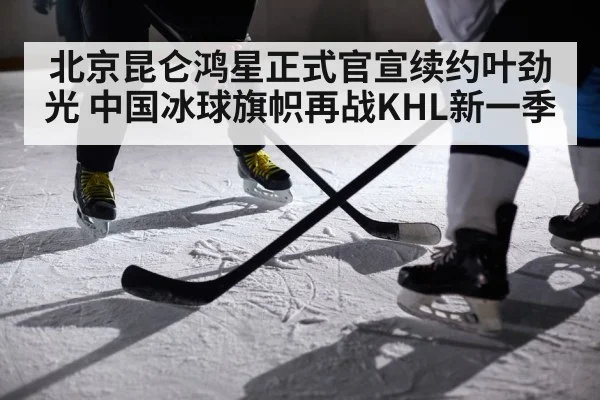 北京昆仑鸿星正式官宣续约叶劲光 中国冰球旗帜再战KHL新一季